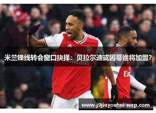 米兰锋线转会窗口抉择：贝拉尔迪或因蒂谁将加盟？